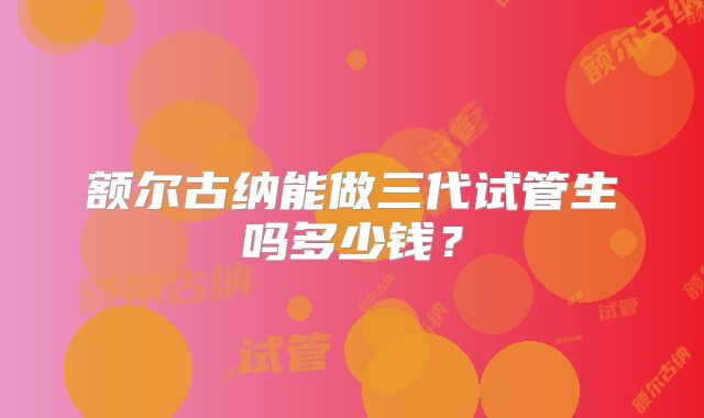 额尔古纳能做三代试管生吗多少钱?