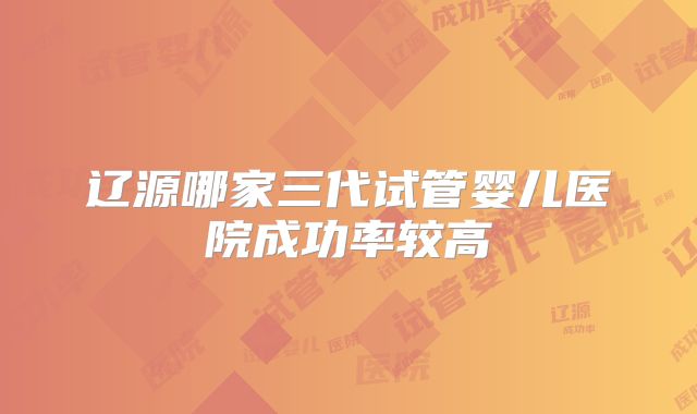 辽源哪家三代试管婴儿医院成功率较高