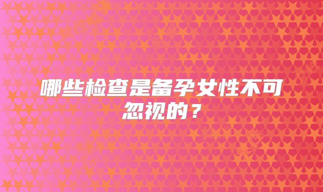 哪些检查是备孕女性不可忽视的？