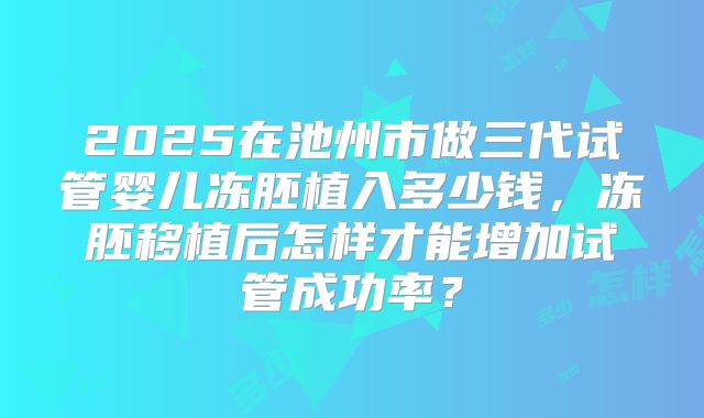 2025在池州市做三代试管婴儿冻胚植入多少钱,冻胚移植后怎样才能增加试管成功率?