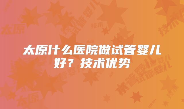 太原什么医院做试管婴儿好？技术优势