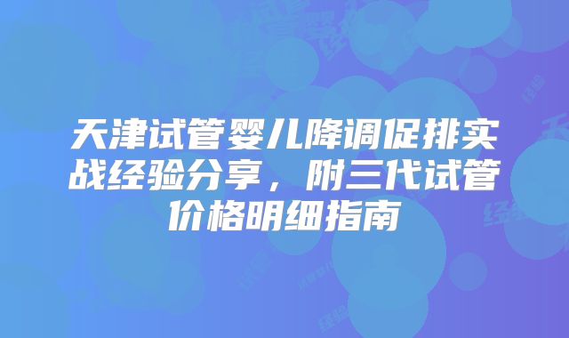天津试管婴儿降调促排实战经验分享,附三代试管价格明细指南