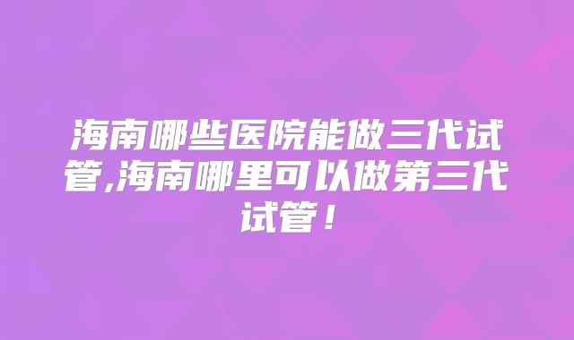 海南哪些医院能做三代试管,海南哪里可以做第三代试管！
