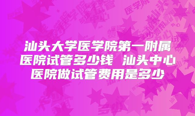 汕头大学医学院第一附属医院试管多少钱 汕头中心医院做试管费用是多少