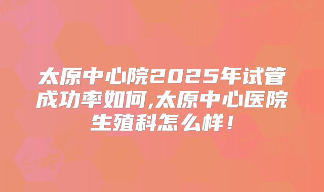 太原中心院2025年试管成功率如何,太原中心医院生殖科怎么样！