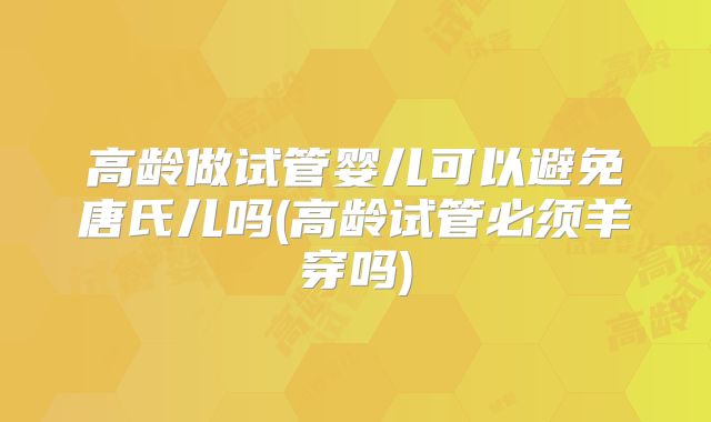 高龄做试管婴儿可以避免唐氏儿吗(高龄试管必须羊穿吗)