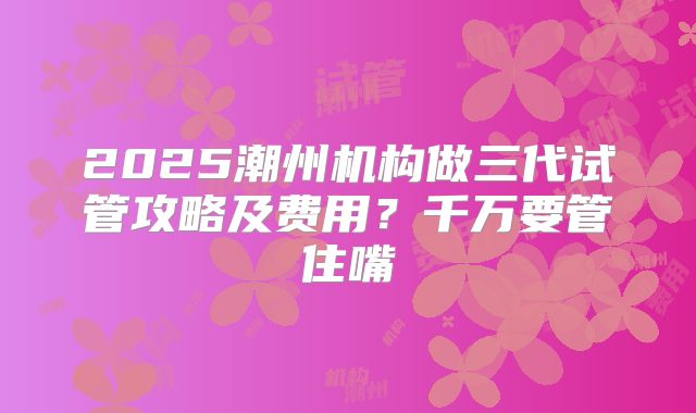 2025潮州机构做三代试管攻略及费用？千万要管住嘴