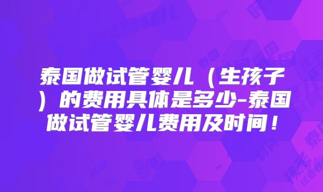 泰国做试管婴儿（生孩子）的费用具体是多少-泰国做试管婴儿费用及时间！