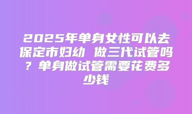 2025年单身女性可以去保定市妇幼 做三代试管吗?单身做试管需要花费多少钱