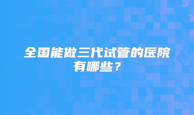 全国能做三代试管的医院有哪些?