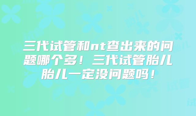 三代试管和nt查出来的问题哪个多！三代试管胎儿胎儿一定没问题吗！