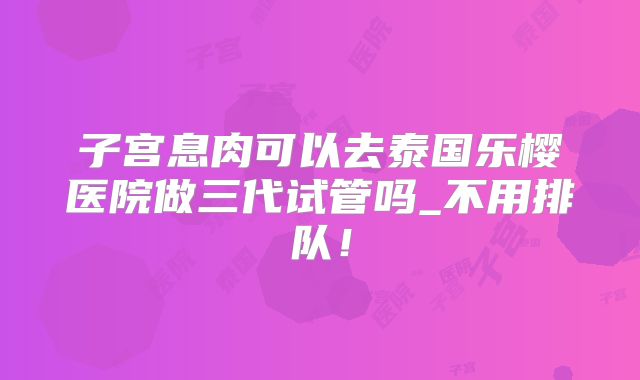 子宫息肉可以去泰国乐樱医院做三代试管吗_不用排队！