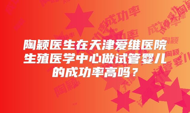 陶颖医生在天津爱维医院生殖医学中心做试管婴儿的成功率高吗?