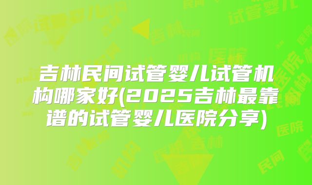 吉林民间试管婴儿试管机构哪家好(2025吉林最靠谱的试管婴儿医院分享)