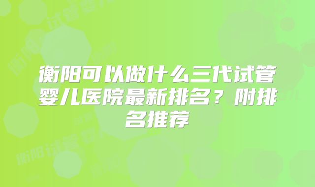 衡阳可以做什么三代试管婴儿医院最新排名?附排名推荐