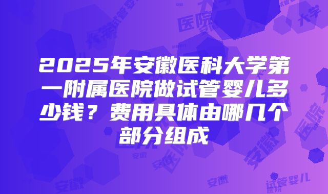 2025年安徽医科大学第一附属医院做试管婴儿多少钱？费用具体由哪几个部分组成