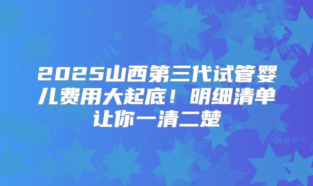 2025山西第三代试管婴儿费用大起底！明细清单让你一清二楚
