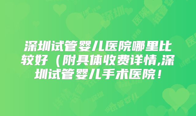 深圳试管婴儿医院哪里比较好（附具体收费详情,深圳试管婴儿手术医院！