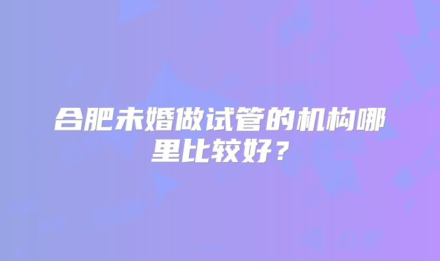 合肥未婚做试管的机构哪里比较好？