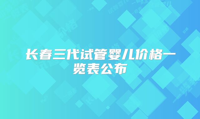 长春三代试管婴儿价格一览表公布