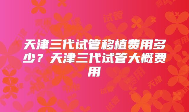 天津三代试管移植费用多少？天津三代试管大概费用