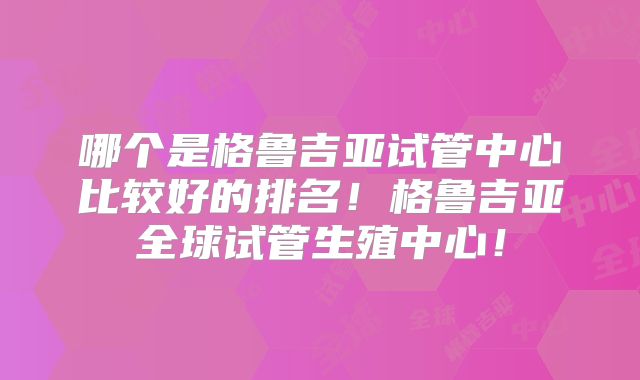 哪个是格鲁吉亚试管中心比较好的排名！格鲁吉亚全球试管生殖中心！