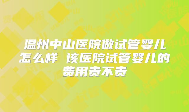 温州中山医院做试管婴儿怎么样 该医院试管婴儿的费用贵不贵