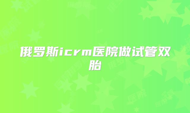 俄罗斯icrm医院做试管双胎