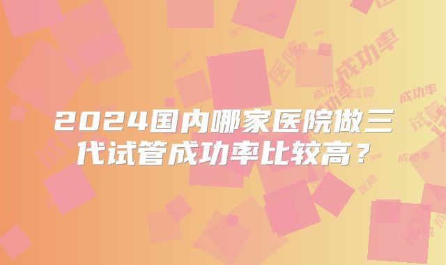 2024国内哪家医院做三代试管成功率比较高?