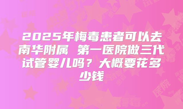 2025年梅毒患者可以去南华附属 第一医院做三代试管婴儿吗？大概要花多少钱