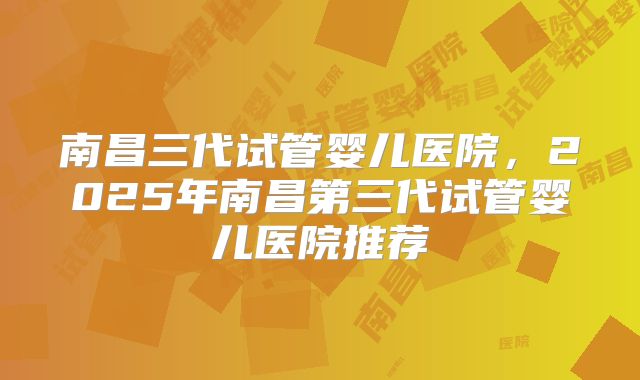 南昌三代试管婴儿医院,2025年南昌第三代试管婴儿医院推荐