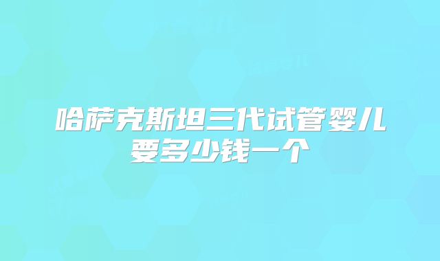 哈萨克斯坦三代试管婴儿要多少钱一个