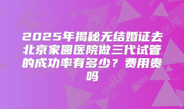 2025年揭秘无结婚证去北京家圆医院做三代试管的成功率有多少？费用贵吗