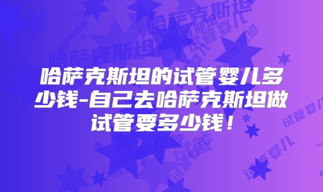 哈萨克斯坦的试管婴儿多少钱-自己去哈萨克斯坦做试管要多少钱！