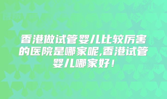 香港做试管婴儿比较厉害的医院是哪家呢,香港试管婴儿哪家好！