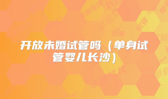 开放未婚试管吗(单身试管婴儿长沙)