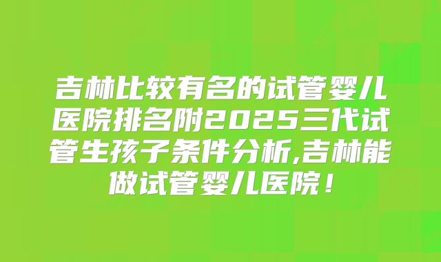 吉林比较有名的试管婴儿医院排名附2025三代试管生孩子条件分析,吉林能做试管婴儿医院！