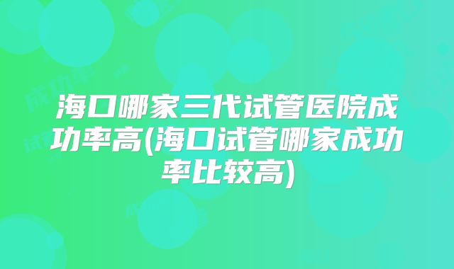 海口哪家三代试管医院成功率高(海口试管哪家成功率比较高)