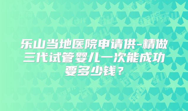 乐山当地医院申请供-精做三代试管婴儿一次能成功要多少钱?