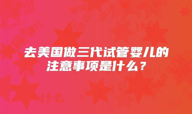 去美国做三代试管婴儿的注意事项是什么？
