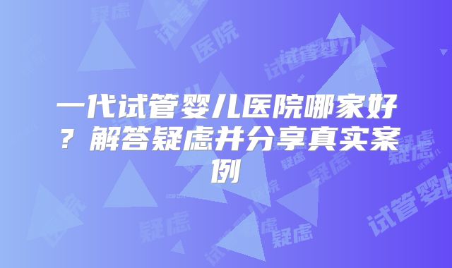 一代试管婴儿医院哪家好？解答疑虑并分享真实案例