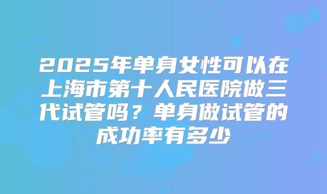2025年单身女性可以在上海市第十人民医院做三代试管吗?单身做试管的成功率有多少