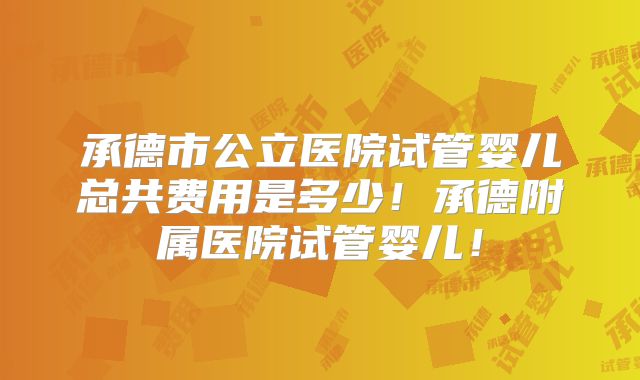 承德市公立医院试管婴儿总共费用是多少！承德附属医院试管婴儿！