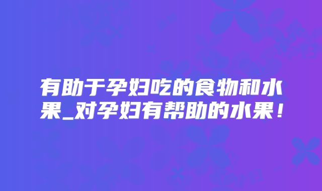 有助于孕妇吃的食物和水果_对孕妇有帮助的水果!
