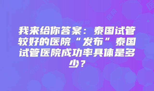 我来给你答案：泰国试管较好的医院“发布”泰国试管医院成功率具体是多少？