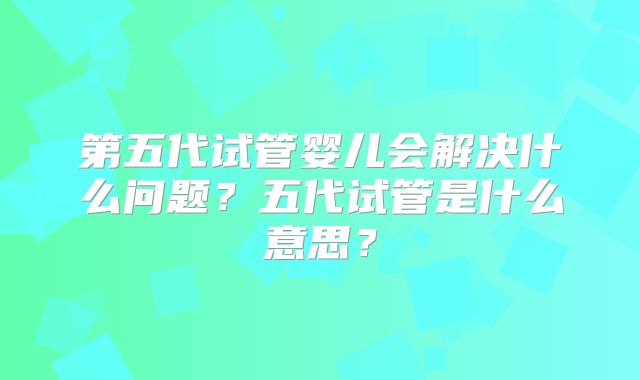 第五代试管婴儿会解决什么问题？五代试管是什么意思？