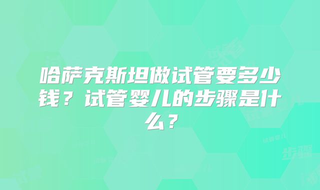 哈萨克斯坦做试管要多少钱？试管婴儿的步骤是什么？