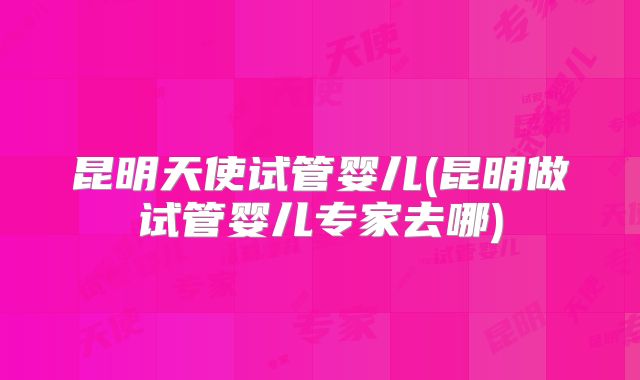 昆明天使试管婴儿(昆明做试管婴儿专家去哪)