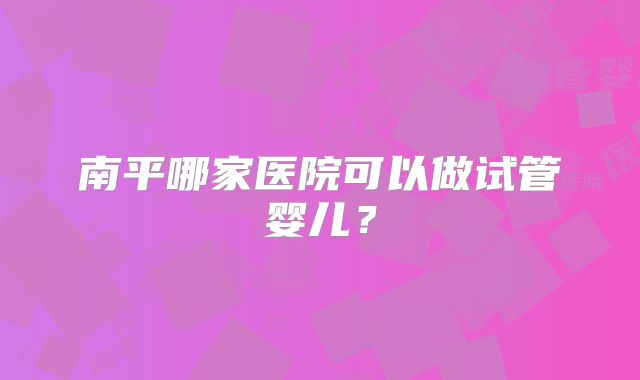 南平哪家医院可以做试管婴儿?