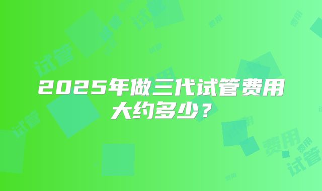 2025年做三代试管费用大约多少?